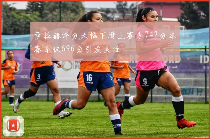 萨拉赫评分大幅下滑上赛季742分本赛季仅696分引发关注