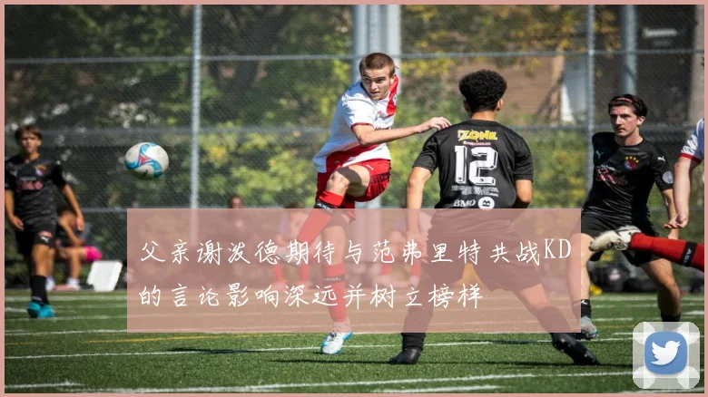 父亲谢泼德期待与范弗里特共战KD的言论影响深远并树立榜样