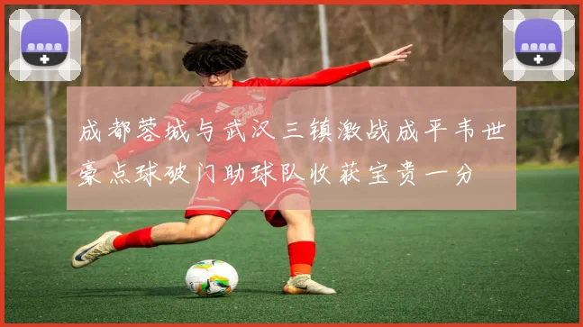 成都蓉城与武汉三镇激战成平韦世豪点球破门助球队收获宝贵一分