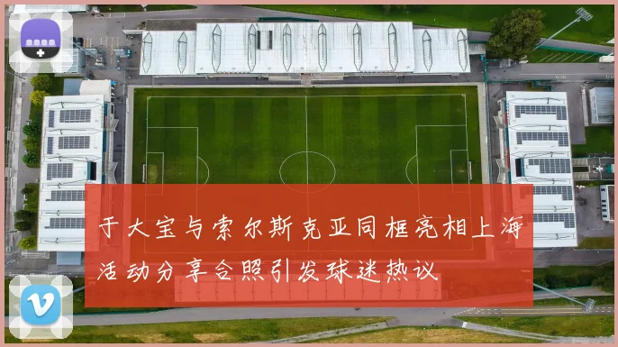 于大宝与索尔斯克亚同框亮相上海活动分享合照引发球迷热议