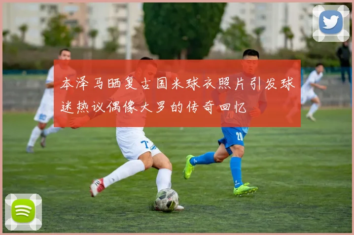 本泽马晒复古国米球衣照片引发球迷热议偶像大罗的传奇回忆