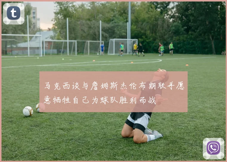 马克西谈与詹姆斯杰伦布朗联手愿意牺牲自己为球队胜利而战