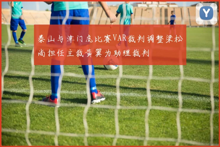 泰山与津门虎比赛VAR裁判调整梁松尚担任主裁黄翼为助理裁判